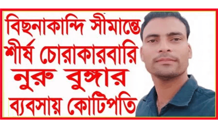 বিছানাকান্দি সীমান্তে শীর্ষ চোরাকারবারি নুরু বুঙ্গার ব্যবসায় কোটিপতি